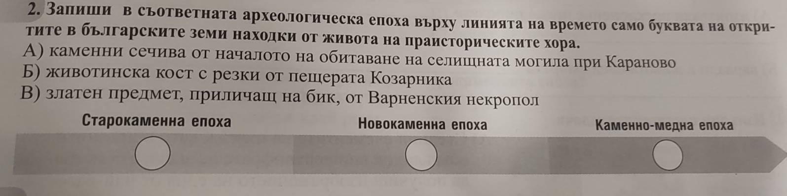 Заπлишιи в съответната археологическа елоха върху линията на времето само буквата на откри-
тиΤе в бьлгарските земи находки оΤ живота на праисторическите хора.
А) каменни сечива от началото на обитаване на селишцηната могила при Κараново
Б) животинска кост с резки от пешерата Козарника
В) златен πηредмеτе πриличашι на бик, от Варненския некроπол