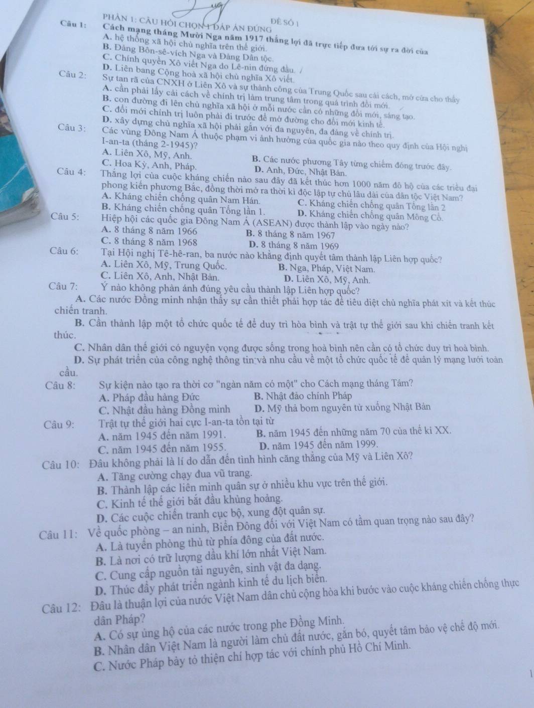 để Số 1
phHân 1: cầu hỏi chọn 1 đáp án đứng
Câu 1: Cách mạng tháng Mười Nga năm 1917 thắng lợi đã trực tiếp đựa tới sự ra đời của
A. hệ thống xã hội chủ nghĩa trên thế giới
B. Đảng Bôn-sê-vích Nga và Đảng Dân tộc
C. Chính quyền Xô viết Nga do Lê-nin đứng đầu./
D. Liên bang Cộng hoà xã hội chủ nghĩa Xô viết
Câu 2: Sự tan rã của CNXH ở Liên Xô và sự thành công của Trung Quốc sau cái cách, mở cửa cho thấy
A. cần phải lấy cải cách về chính trị làm trung tâm trong quá trình đổi mới.
B. con đường đi lên chủ nghĩa xã hội ở mỗi nước cần có những đổi mới, sáng tạo.
C. đổi mới chính trị luôn phải đi trước để mở đường cho đổi mới kinh tế
D. xây dựng chủ nghĩa xã hội phải gắn với đa nguyên, đa đảng về chính trị.
Câu 3: Các vùng Đông Nam Á thuộc phạm vi ảnh hưởng của quốc gia nào theo quy định của Hội nghị
I-an-ta (tháng 2-1945)?
A. Liên Xô, Mỹ, Anh. B. Các nước phương Tây từng chiếm đóng trước đây.
C. Hoa Kỳ, Anh, Pháp. D. Anh, Đức, Nhật Bán.
Câu 4: Thắng lợi của cuộc kháng chiến nào sau đây đã kết thúc hơn 1000 năm đô hộ của các triều đại
phong kiến phương Bắc, đồng thời mở ra thời kì độc lập tự chủ lâu dài của dân tộc Việt Nam?
A. Kháng chiến chống quân Nam Hán C. Kháng chiến chống quân Tổng lân 2
B. Kháng chiến chống quân Tống lần 1. D. Kháng chiến chống quân Mông Cỗ.
Câu 5: Hiệp hội các quốc gia Đông Nam Á (ASEAN) được thành lập vào ngày nào?
A. 8 tháng 8 năm 1966 B. 8 tháng 8 năm 1967
C. 8 tháng 8 năm 1968 D. 8 tháng 8 năm 1969
Câu 6: Tại Hội nghị Tê-hê-ran, ba nước nào khẳng định quyết tâm thành lập Liên hợp quốc?
A. Liên Xô, Mỹ, Trung Quốc. B. Nga, Pháp, Việt Nam.
C. Liên Xô, Anh, Nhật Bản. D. Liên Xô, Mỹ, Anh.
Câu 7: Ý nào không phản ánh đúng yêu cầu thành lập Liên hợp quốc?
A. Các nước Đồng minh nhận thấy sự cần thiết phải hợp tác đề tiêu diệt chủ nghĩa phát xít và kết thúc
chiến tranh.
B. Cần thành lập một tổ chức quốc tế để duy trì hòa bình và trật tự thế giới sau khi chiến tranh kết
thúc.
C. Nhân dân thế giới có nguyện vọng được sống trong hoà bình nên cần có tổ chức duy trì hoà bình.
D. Sự phát triển của công nghệ thông tin và nhu cầu về một tổ chức quốc tế đề quản lý mạng lưới toàn
cầu.
Câu 8:  Sự kiện nào tạo ra thời cơ "ngàn năm có một" cho Cách mạng tháng Tám?
A. Pháp đầu hàng Đức B. Nhật đảo chính Pháp
C. Nhật đầu hàng Đồng minh D. Mỹ thả bom nguyên tử xuống Nhật Bản
Câu 9: Trật tự thế giới hai cực I-an-ta tồn tại từ
A. năm 1945 đến năm 1991. B. năm 1945 đến những năm 70 của thế ki XX.
C. năm 1945 đến năm 1955. D. năm 1945 đến năm 1999.
Câu 10: Đâu không phải là lí do dẫn đến tình hình căng thẳng của Mỹ và Liên Xô?
A. Tăng cường chạy đua vũ trang.
B. Thành lập các liên minh quân sự ở nhiều khu vực trên thế giới.
C. Kinh tế thế giới bắt đầu khủng hoảng.
D. Các cuộc chiến tranh cục bộ, xung đột quân sự.
Câu 11: Về quốc phòng - an ninh, Biển Đông đối với Việt Nam có tầm quan trọng nào sau đây?
A. Là tuyển phòng thủ từ phía đông của đất nước.
B. Là nơi có trữ lượng dầu khí lớn nhất Việt Nam.
C. Cung cấp nguồn tài nguyên, sinh vật đa dạng.
D. Thúc đầy phát triển ngành kinh tế du lịch biển.
Câu 12: Đâu là thuận lợi của nước Việt Nam dân chủ cộng hòa khi bước vào cuộc kháng chiến chống thực
dân Pháp?
A. Có sự ủng hộ của các nước trong phe Đồng Minh.
B. Nhân dân Việt Nam là người làm chủ đất nước, gắn bó, quyết tâm bảo vệ chế độ mới.
C. Nước Pháp bày tỏ thiện chí hợp tác với chính phủ Hồ Chí Minh.