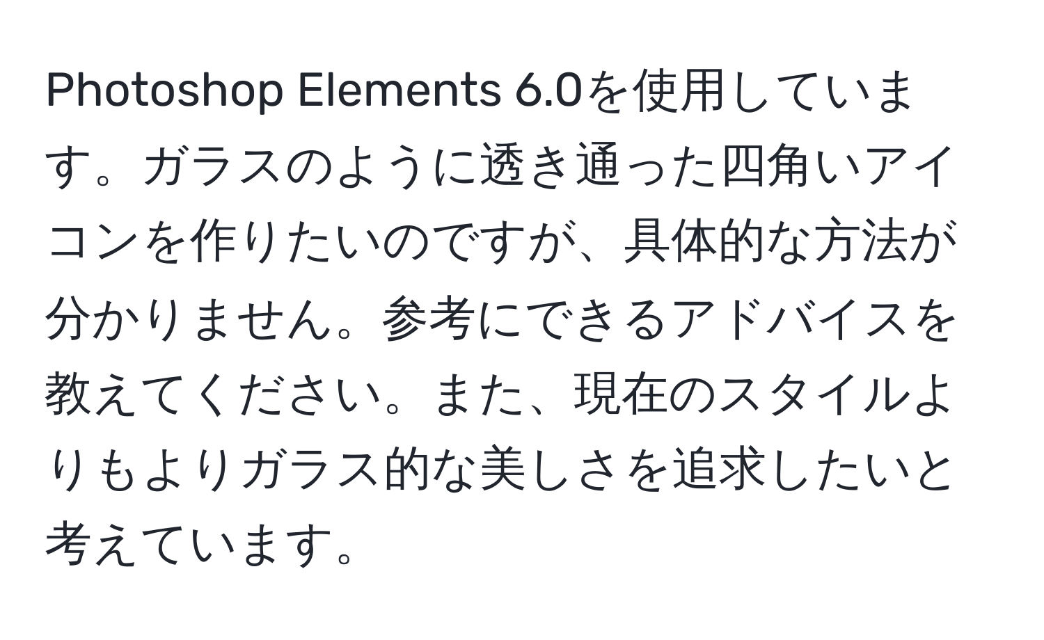 Photoshop Elements 6.0を使用しています。ガラスのように透き通った四角いアイコンを作りたいのですが、具体的な方法が分かりません。参考にできるアドバイスを教えてください。また、現在のスタイルよりもよりガラス的な美しさを追求したいと考えています。