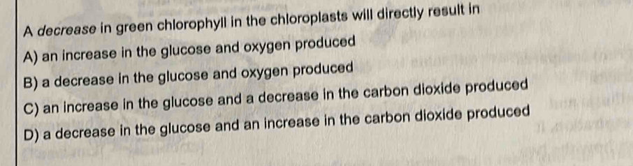 A decrease in green chlorophyll in the chloroplasts will directly result in
A) an increase in the glucose and oxygen produced
B) a decrease in the glucose and oxygen produced
C) an increase in the glucose and a decrease in the carbon dioxide produced
D) a decrease in the glucose and an increase in the carbon dioxide produced