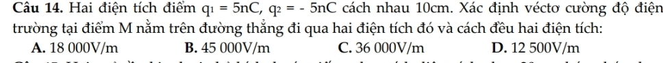 Hai điện tích điểm q_1=5nC, q_2=-5nC cách nhau 10cm. Xác định véctơ cường độ điện
trường tại điểm M nằm trên đường thẳng đi qua hai điện tích đó và cách đều hai điện tích:
A. 18 000V/m B. 45 000V/m C. 36 000V/m D. 12 500V/m