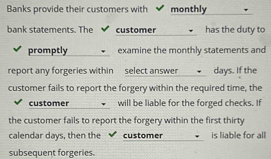 Banks provide their customers with monthly 
bank statements. The customer has the duty to 
promptly examine the monthly statements and 
report any forgeries within select answer days. If the 
customer fails to report the forgery within the required time, the 
customer will be liable for the forged checks. If 
the customer fails to report the forgery within the first thirty 
calendar days, then the customer is liable for all 
subsequent forgeries.