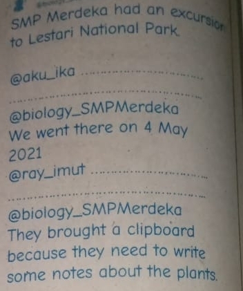 SMP Merdeka had an excursio 
to Lestari National Park. 
@aku _ika 
_ 
@biology_SMPMerdeka 
We went there on 4 May 
2021 
@ray_ imut_ 
_ 
@biology_SMPMerdeka 
They brought a clipboard 
because they need to write 
some notes about the plants.