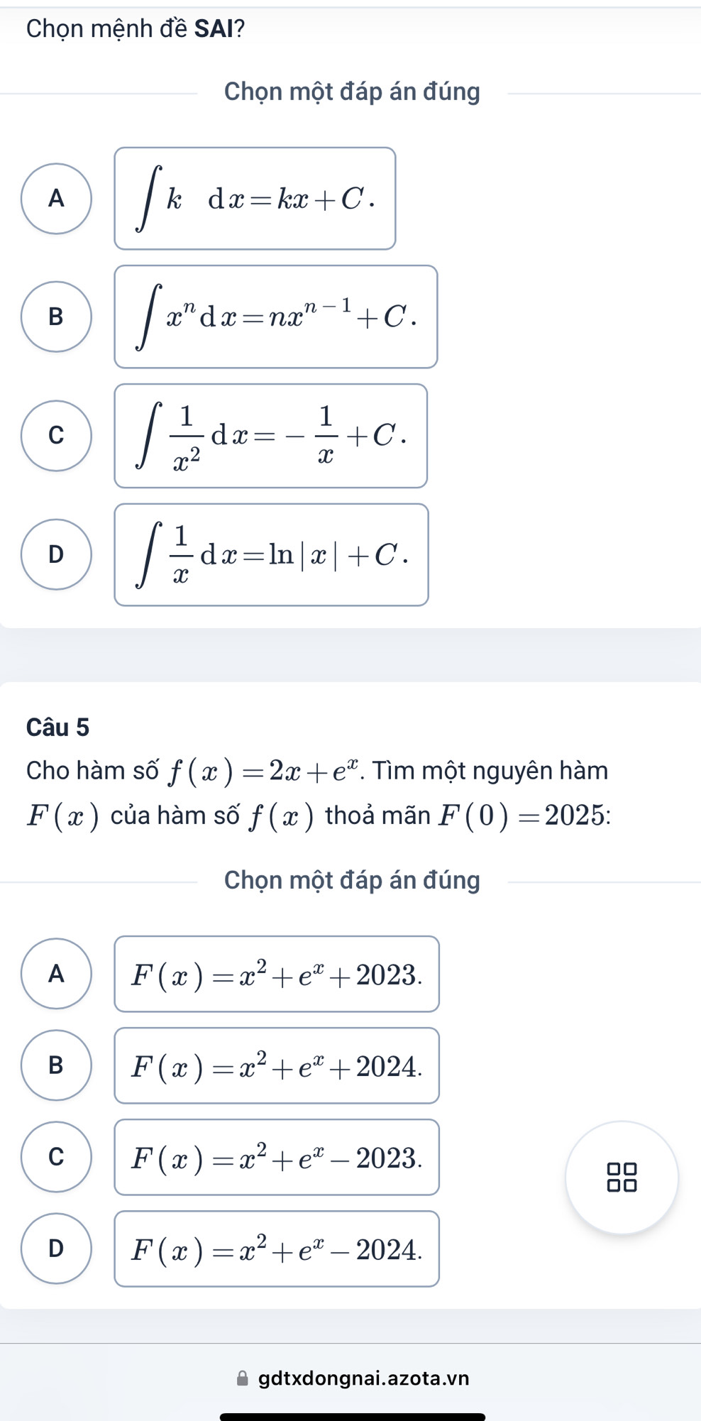 Chọn mệnh đề SAI?
Chọn một đáp án đúng
A ∈t kdx=kx+C.
B ∈t x^ndx=nx^(n-1)+C.
C ∈t  1/x^2 dx=- 1/x +C.
D ∈t  1/x dx=ln |x|+C. 
Câu 5
Cho hàm số f(x)=2x+e^x. Tìm một nguyên hàm
F(x) của hàm số f(x) thoả mãn F(0)=2025 : 
Chọn một đáp án đúng
A F(x)=x^2+e^x+2023.
B F(x)=x^2+e^x+2024.
C F(x)=x^2+e^x-2023. 
□□
JO
D F(x)=x^2+e^x-2024. 
gdtxdongnai.azota.vn