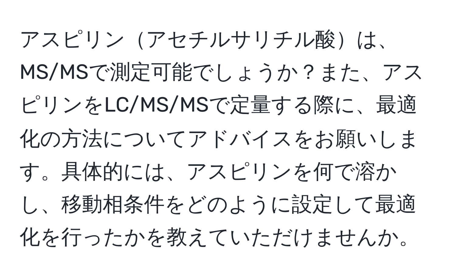 アスピリンアセチルサリチル酸は、MS/MSで測定可能でしょうか？また、アスピリンをLC/MS/MSで定量する際に、最適化の方法についてアドバイスをお願いします。具体的には、アスピリンを何で溶かし、移動相条件をどのように設定して最適化を行ったかを教えていただけませんか。