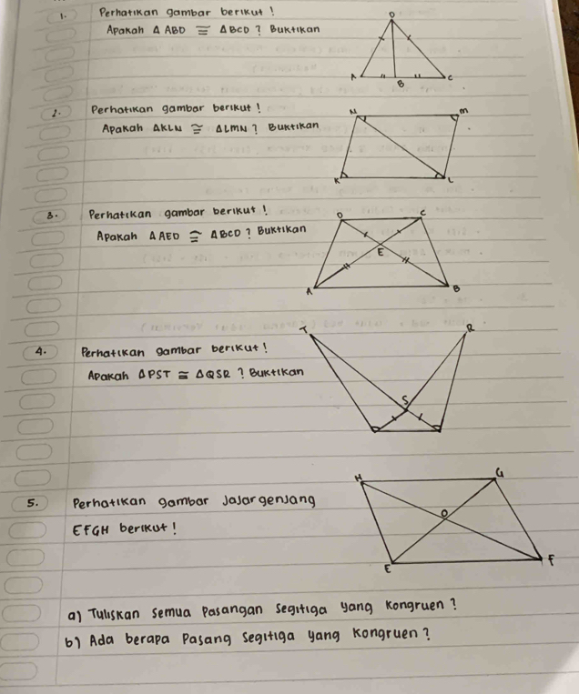 Perhatkan gambar berikut! 
Apakan △ ABD≌ △ BCD ? BuKtikan 
2. Perhorkan gambar berlkut! 
Apakah AKLM ≌ △ LMN ? Burtikan 
B. ) Perhatckan gambar berikut! 
Apakah △ AED≌ △ BCD ? BuKtikan 
A. Perhatikan gambar berikut! 
Aparah △ PST≌ △ QSR ? BuKtlkan 
5. Perhatikan gambar Jasargensang 
EFGH berlkut! 
a) Tuliskan semua Pasangan segifiga yang Kongruen? 
61 Ada berapa Pasang segifiga yang Kongruen?