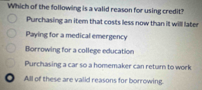 Which of the following is a valid reason for using credit?
Purchasing an item that costs less now than it will later
Paying for a medical emergency
Borrowing for a college education
Purchasing a car so a homemaker can return to work
All of these are valid reasons for borrowing.