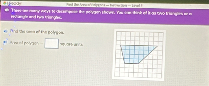 HReady Find the Area of Polygons — Instruction — Level F 
There are many ways to decompose the polygon shown. You can think of it as two triangles or a 
rectangle and two triangles. 
Find the area of the polygon. 
Area of polygon =□ square units