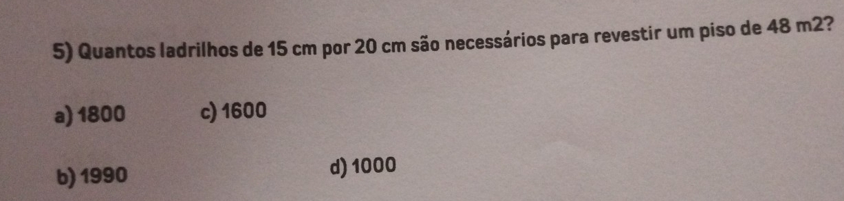 Quantos ladrilhos de 15 cm por 20 cm são necessários para revestir um piso de 48 m2?
a) 1800 c) 1600
b) 1990
d) 1000