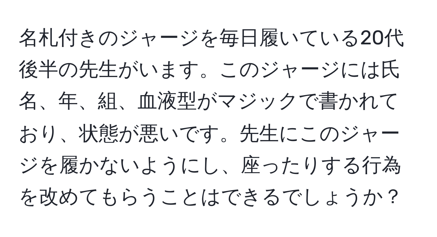 名札付きのジャージを毎日履いている20代後半の先生がいます。このジャージには氏名、年、組、血液型がマジックで書かれており、状態が悪いです。先生にこのジャージを履かないようにし、座ったりする行為を改めてもらうことはできるでしょうか？