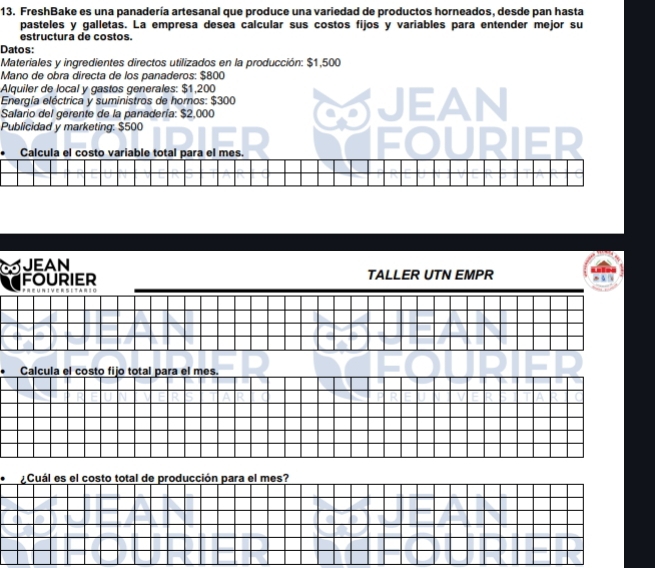 FreshBake es una panadería artesanal que produce una variedad de productos horneados, desde pan hasta 
pasteles y galletas. La empresa desea calcular sus costos fijos y variables para entender mejor su 
estructura de costos. 
Datos: 
Materiales y ingredientes directos utilizados en la producción: $1,500
Mano de obra directa de los panaderos: $800
Alquiler de local y gastos generales: $1,200
Energía eléctrica y suministros de hornos: $300
Salario del gerente de la panadería: $2,000 CJEAN 
Publicidad y marketing: $500
a 
• Calcula el costo variable total para el mes. 
JEAN 
FOURIER TALLER UTN EMPR 
e tan i 
• Calcula el costo fijo total para el mes. 
* Cuál es el costo total de producción para el mes?