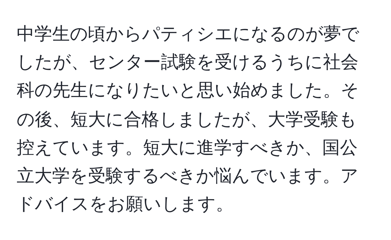 中学生の頃からパティシエになるのが夢でしたが、センター試験を受けるうちに社会科の先生になりたいと思い始めました。その後、短大に合格しましたが、大学受験も控えています。短大に進学すべきか、国公立大学を受験するべきか悩んでいます。アドバイスをお願いします。