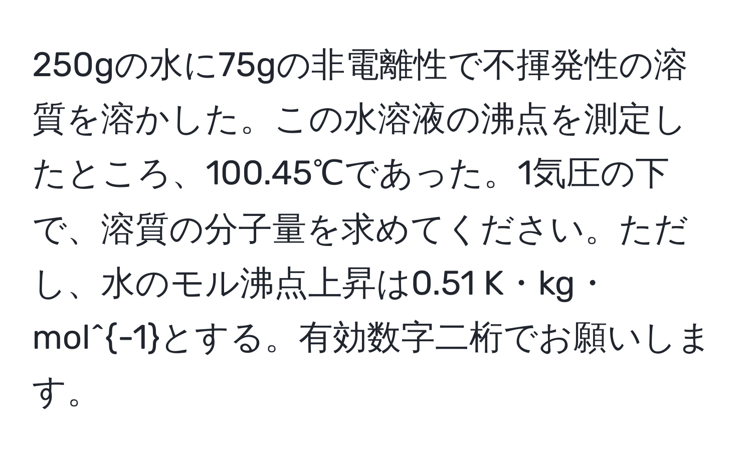 250gの水に75gの非電離性で不揮発性の溶質を溶かした。この水溶液の沸点を測定したところ、100.45℃であった。1気圧の下で、溶質の分子量を求めてください。ただし、水のモル沸点上昇は0.51 K・kg・mol^(-1)とする。有効数字二桁でお願いします。