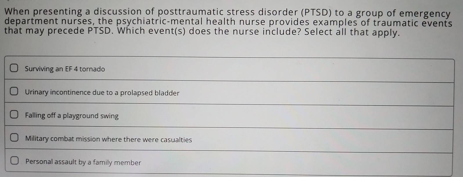 When presenting a discussion of posttraumatic stress disorder (PTSD) to a group of emergency
department nurses, the psychiatric-mental health nurse provides examples of traumatic events
that may precede PTSD. Which event(s) does the nurse include? Select all that apply.
Surviving an EF 4 tornado
Urinary incontinence due to a prolapsed bladder
Falling off a playground swing
Military combat mission where there were casualties
Personal assault by a family member