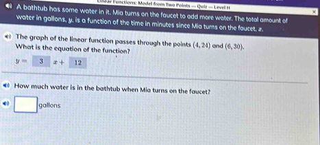 iear Functions: Model from Two Points -0uit=1evelt
A bathtub has some water in it. Mia tums on the faucet to add more water. The total amount of 
water in gallons, y, is a function of the time in minutes since Mia turns on the faucet. £ 
The graph of the linear function passes through the points (4,24) and (6,30). 
What is the equation of the function?
y=□ □ x+12
How much water is in the bathtub when Mia turns on the faucet?
□ gallons