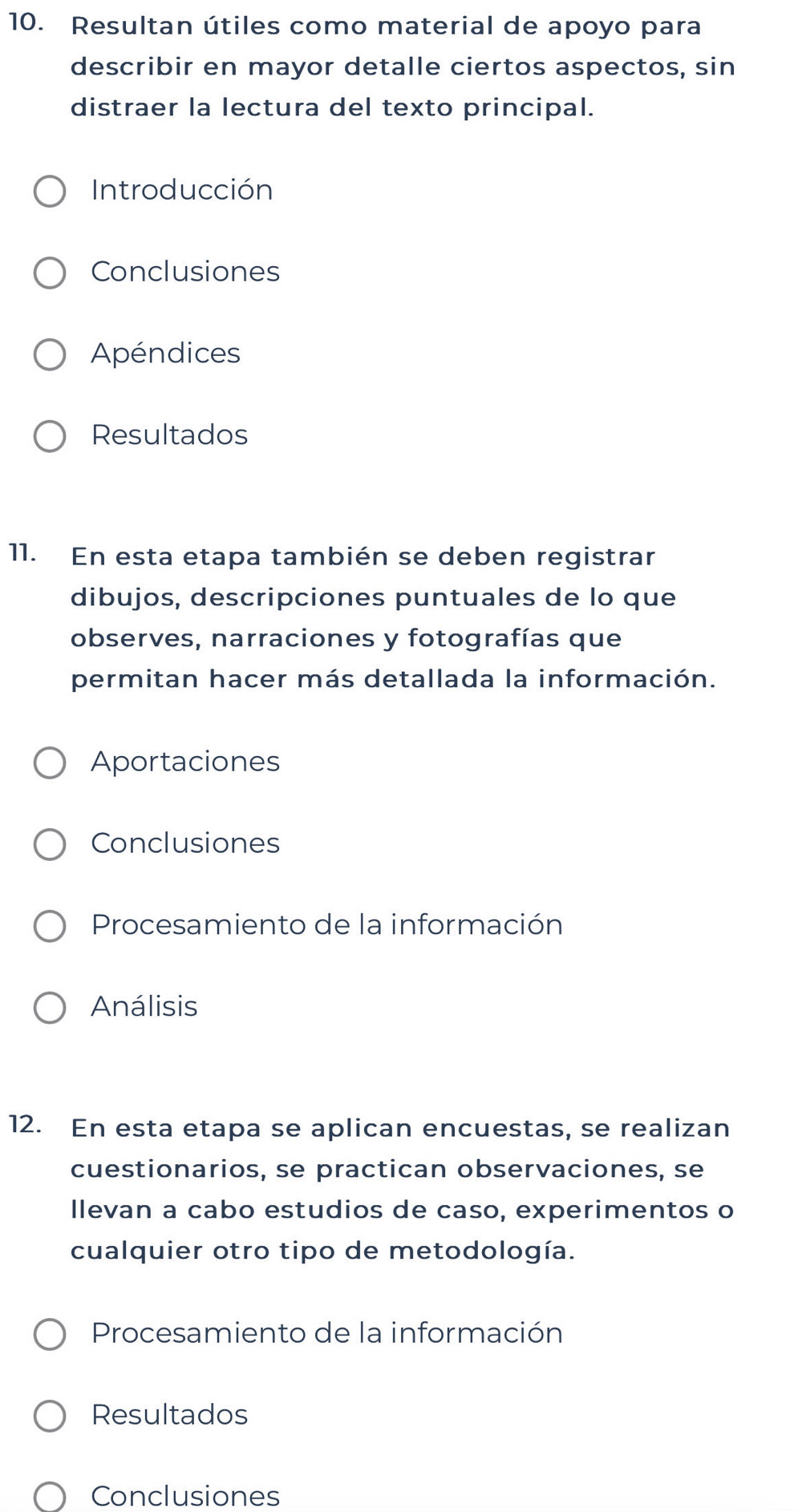 Resultan útiles como material de apoyo para 
describir en mayor detalle ciertos aspectos, sin 
distraer la lectura del texto principal. 
Introducción 
Conclusiones 
Apéndices 
Resultados 
11. En esta etapa también se deben registrar 
dibujos, descripciones puntuales de lo que 
observes, narraciones y fotografías que 
permitan hacer más detallada la información. 
Aportaciones 
Conclusiones 
Procesamiento de la información 
Análisis 
12. En esta etapa se aplican encuestas, se realizan 
cuestionarios, se practican observaciones, se 
llevan a cabo estudios de caso, experimentos o 
cualquier otro tipo de metodología. 
Procesamiento de la información 
Resultados 
Conclusiones