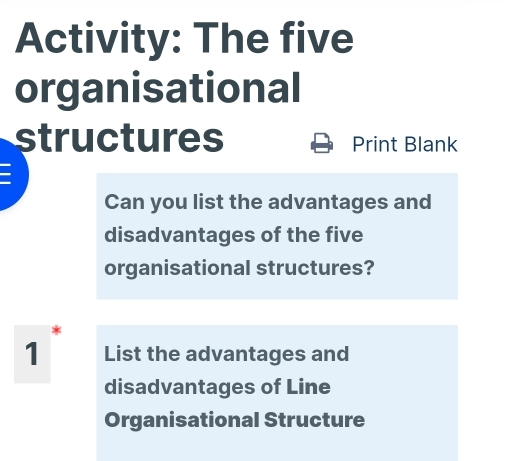 Activity: The five 
organisational 
structures Print Blank 
Can you list the advantages and 
disadvantages of the five 
organisational structures? 
1 List the advantages and 
disadvantages of Line 
Organisational Structure