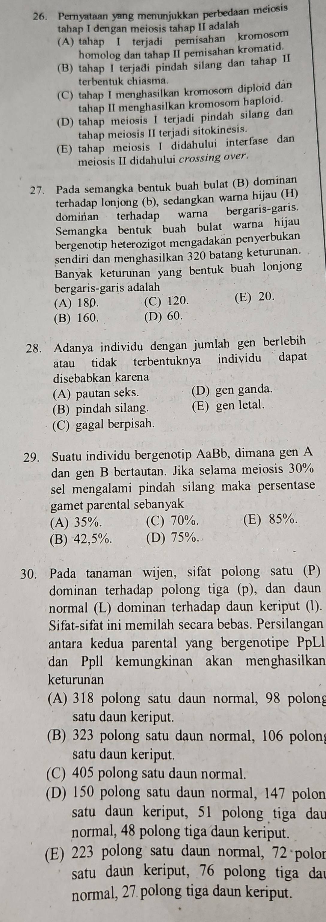 Pernyataan yang menunjukkan perbedaan meiosis
tahap I dengan meiosis tahap II adalah
(A) tahap I terjadi pemisahan kromosom
homolog dan tahap II pemisahan kromatid.
(B) tahap I terjadi pindah silang dan tahap II
terbentuk chiasma.
(C) tahap I menghasilkan kromosom diploid dan
tahap II menghasilkan kromosom haploid.
(D) tahap meiosis I terjadi pindah silang dan
tahap meiosis II terjadi sitokinesis.
(E) tahap meiosis I didahului interfase dan
meiosis II didahului crossing over.
27. Pada semangka bentuk buah bulat (B) dominan
terhadap lonjong (b), sedangkan warna hijau (H)
dominan terhadap warna bergaris-garis.
Semangka bentuk buah bulat warna hijau
bergenotip heterozigot mengadakan penyerbukan
sendiri dan menghasilkan 320 batang keturunan.
Banyak keturunan yang bentuk buah lonjong
bergaris-garis adalah
(A) 180. (C) 120. (E) 20.
(B) 160. (D) 60.
28. Adanya individu dengan jumlah gen berlebih
atau tidak terbentuknya individu dapat
disebabkan karena
(A) pautan seks. (D) gen ganda.
(B) pindah silang. (E) gen letal.
(C) gagal berpisah.
29. Suatu individu bergenotip AaBb, dimana gen A
dan gen B bertautan. Jika selama meiosis 30%
sel mengalami pindah silang maka persentase
gamet parental sebanyak
(A) 35%. (C) 70%. (E) 85%.
(B) 42,5%. (D) 75%.
30. Pada tanaman wijen, sifat polong satu (P)
dominan terhadap polong tiga (p), dan daun
normal (L) dominan terhadap daun keriput (l).
Sifat-sifat ini memilah secara bebas. Persilangan
antara kedua parental yang bergenotipe PpLl
dan Ppll kemungkinan akan menghasilkan
keturunan
(A) 318 polong satu daun normal, 98 polong
satu daun keriput.
(B) 323 polong satu daun normal, 106 polong
satu daun keriput.
(C) 405 polong satu daun normal.
(D) 150 polong satu daun normal, 147 polon
satu daun keriput, 51 polong tiga dau
normal, 48 polong tiga daun keriput.
(E) 223 polong satu daun normal, 72 polor
satu daun keriput, 76 polong tiga dar
normal, 27 polong tiga daun keriput.