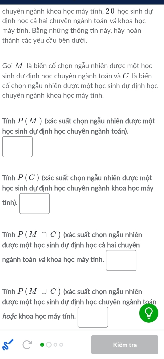 chuyên ngành khoa học máy tính, 20 học sinh dự
định học cả hai chuyên ngành toán và khoa học
máy tính. Bằng những thông tin này, hãy hoàn
thành các yêu cầu bên dưới.
Gọi Mỹô là biến cố chọn ngẫu nhiên được một học
sinh dự định học chuyên ngành toán và C là biến
cố chọn ngẫu nhiên được một học sinh dự định học
chuyên ngành khoa học máy tính.
Tính P(M) (xác suất chọn ngẫu nhiên được một
học sinh dự định học chuyên ngành toán).
□
Tính P(C) (xác suất chọn ngẫu nhiên được một
học sinh dự định học chuyên ngành khoa học máy
tính). □
Tính P(M∩ C) (xác suất chọn ngẫu nhiên
được một học sinh dự định học cả hai chuyên
ngành toán và khoa học máy tính. □ 
Tính P(M∪ C) (xác suất chọn ngẫu nhiên
được một học sinh dự định học chuyên ngành toán
hoặc khoa học máy tính. □ 
Kiểm tra