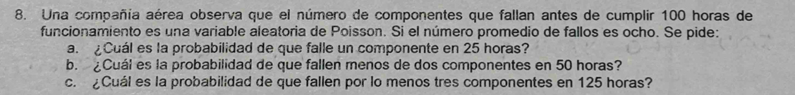 Una compañía aérea observa que el número de componentes que fallan antes de cumplir 100 horas de 
funcionamiento es una variable aleatoria de Poisson. Si el número promedio de fallos es ocho. Se pide: 
a. Cuál es la probabilidad de que falle un componente en 25 horas? 
b. Cuál es la probabilidad de que fallen menos de dos componentes en 50 horas? 
c. ¿Cuál es la probabilidad de que fallen por lo menos tres componentes en 125 horas?