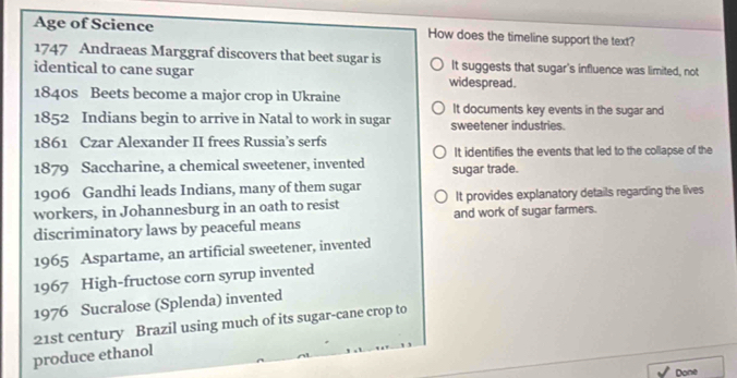 Age of Science How does the timeline support the text?
1747 Andraeas Marggraf discovers that beet sugar is It suggests that sugar's influence was limited, not
identical to cane sugar widespread.
1840s Beets become a major crop in Ukraine
It documents key events in the sugar and
1852 Indians begin to arrive in Natal to work in sugar sweetener industries.
1861 Czar Alexander II frees Russia’s serfs
It identifies the events that led to the collapse of the
1879 Saccharine, a chemical sweetener, invented sugar trade.
1906 Gandhi leads Indians, many of them sugar
workers, in Johannesburg in an oath to resist It provides explanatory details regarding the lives
discriminatory laws by peaceful means and work of sugar farmers.
1965 Aspartame, an artificial sweetener, invented
1967 High-fructose corn syrup invented
1976 Sucralose (Splenda) invented
produce ethanol 21st century Brazil using much of its sugar-cane crop to
Done