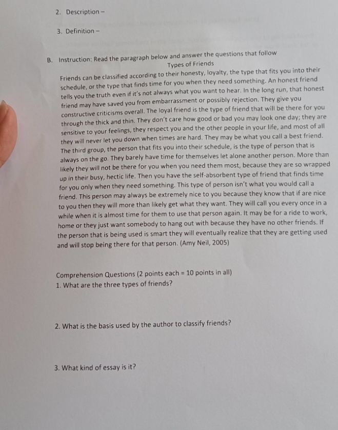 Description - 
3. Definition - 
B. Instruction: Read the paragraph below and answer the questions that follow 
Types of Friends 
Friends can be classified according to their honesty, loyalty, the type that fits you into their 
schedule, or the type that finds time for you when they need something. An honest friend 
tells you the truth even if it’s not always what you want to hear. In the long run, that honest 
friend may have saved you from embarrassment or possibly rejection. They give you 
constructive criticisms overall. The loyal friend is the type of friend that will be there for you 
through the thick and thin. They don’t care how good or bad you may look one day; they are 
sensitive to your feelings, they respect you and the other people in your life, and most of all 
they will never let you down when times are hard. They may be what you call a best friend. 
The third group, the person that fits you into their schedule, is the type of person that is 
always on the go. They barely have time for themselves let alone another person. More than 
likely they will not be there for you when you need them most, because they are so wrapped 
up in their busy, hectic life. Then you have the self-absorbent type of friend that finds time 
for you only when they need something. This type of person isn’t what you would call a 
friend. This person may always be extremely nice to you because they know that if are nice 
to you then they will more than likely get what they want. They will call you every once in a 
while when it is almost time for them to use that person again. It may be for a ride to work, 
home or they just want somebody to hang out with because they have no other friends. If 
the person that is being used is smart they will eventually realize that they are getting used 
and will stop being there for that person. (Amy Neil, 2005) 
Comprehension Questions (2 points each =10 points in all) 
1. What are the three types of friends? 
2. What is the basis used by the author to classify friends? 
3. What kind of essay is it?