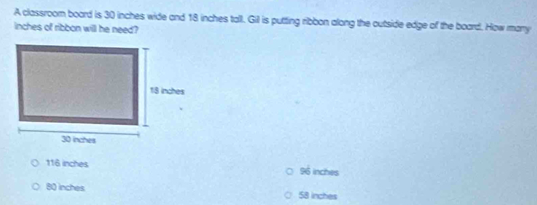 A classroom board is 30 inches wide and 18 inches tall. Gil is putting ribbon along the outside edge of the board. How many
inches of ribbon will he need?
116 inches 96 inches
80 inches 58 inches