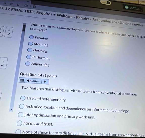 a

ek 12 FINAL TEST: Requires + Webcam - Requires Respondus LockDown Browser
1 3 to emerge?
Which step in the team development process is where interpersonal conflict is like
Forming
Storming
Norming
Performing
: Adjourning
Question 14 (1 point)
Listen
Two features that distinguish virtual teams from conventional teams are:
size and heterogeneity.
lack of co-location and dependence on information technology.
joint optimization and primary work unit.
norms and trust.
None of these factors distinguishes virtual teams from conventional tea