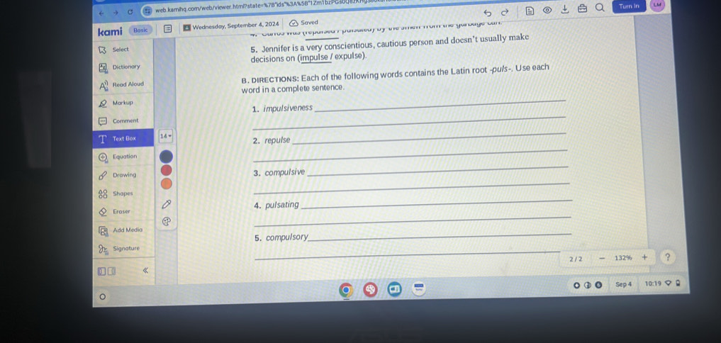 Turn In 
kami Wednesday, September 4, 2024 Saved 
Caros was (reparsed i puisuled) by the smen from the gurbage can. 
Select 5. Jennifer is a very conscientious, cautious person and doesn’t usually make 
Dictionary decisions on (impulse / expulse) 
Read Aloud B. DIRECTIONS: Each of the following words contains the Latin root -pu/s-. Use each 
word in a complete sentence. 
Markup 
1. impulsiveness 
_ 
Comment 
_ 
_ 
_ 
Text Box 2. repulse 
Equation 
_ 
_ 
Drawing 3. compulsive 
_ 
Shapes 
_ 
Eraser 4. pulsating 
Add Media 
5. compulsory 
_ 
Signature 
_
2/2-132% +? 
Sep 4