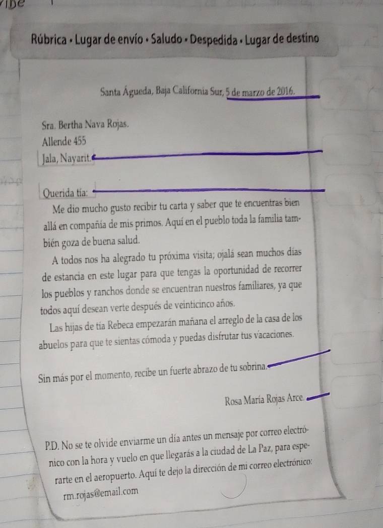 Rúbrica - Lugar de envío · Saludo - Despedida · Lugar de destino 
Santa Águeda, Baja California Sur, 5 de marzo de 2016. 
Sra. Bertha Nava Rojas. 
Allende 455
Jala, Nayarit. 
Querida tía: 
Me dio mucho gusto recibir tu carta y saber que te encuentras bien 
allá en compañía de mis primos. Aquí en el pueblo toda la familia tam- 
bién goza de buena salud. 
A todos nos ha alegrado tu próxima visita; ojalá sean muchos días 
de estancia en este lugar para que tengas la oportunidad de recorrer 
los pueblos y ranchos donde se encuentran nuestros familiares, ya que 
todos aquí desean verte después de veinticinco años. 
Las hijas de tía Rebeca empezarán mañana el arreglo de la casa de los 
abuelos para que te sientas cómoda y puedas disfrutar tus vacaciones. 
Sin más por el momento, recibe un fuerte abrazo de tu sobrina. 
Rosa María Rojas Arce. 
P.D. No se te olvide enviarme un día antes un mensaje por correo electró- 
nico con la hora y vuelo en que llegarás a la ciudad de La Paz, para espe- 
rarte en el aeropuerto. Aquí te dejo la dirección de mi correo electrónico: 
rm.rojas@email.com