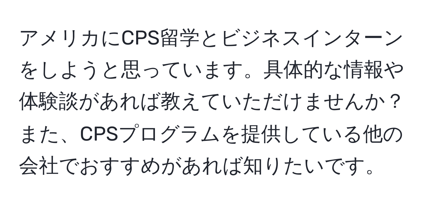 アメリカにCPS留学とビジネスインターンをしようと思っています。具体的な情報や体験談があれば教えていただけませんか？また、CPSプログラムを提供している他の会社でおすすめがあれば知りたいです。