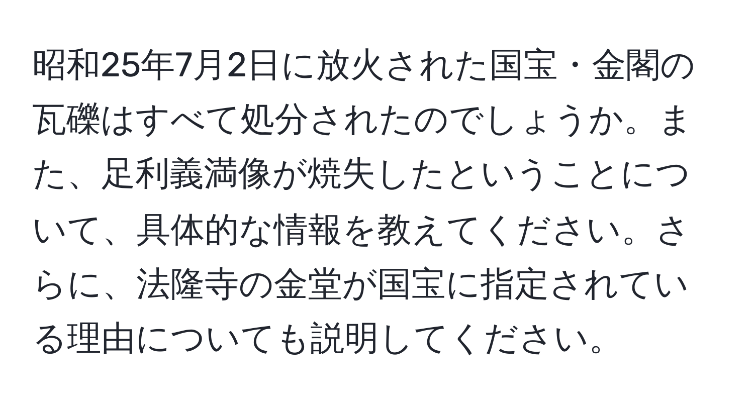 昭和25年7月2日に放火された国宝・金閣の瓦礫はすべて処分されたのでしょうか。また、足利義満像が焼失したということについて、具体的な情報を教えてください。さらに、法隆寺の金堂が国宝に指定されている理由についても説明してください。