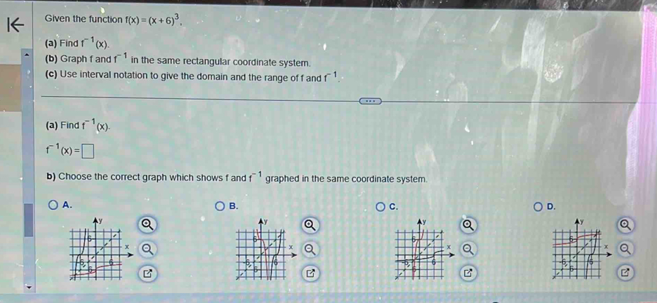 Given the function f(x)=(x+6)^3, 
(a) Find f^(-1)(x). 
(b) Graph f and f^(-1) in the same rectangular coordinate system.
(c) Use interval notation to give the domain and the range of f and f^(-1). 
(a) Find f^(-1)(x).
f^(-1)(x)=□
b) Choose the correct graph which shows f and f^(-1) graphed in the same coordinate system.
A.
B.
C.
D.