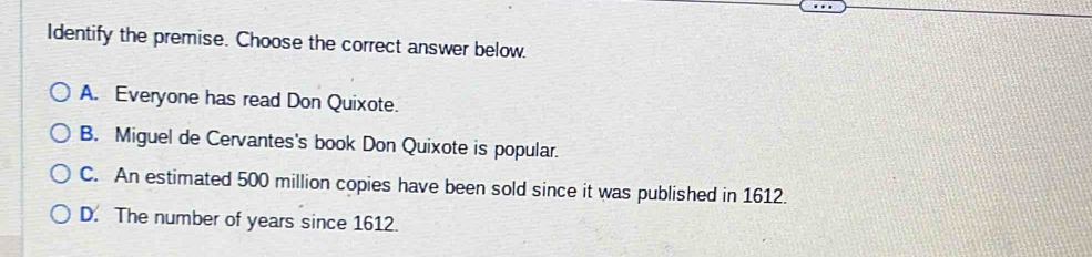 Identify the premise. Choose the correct answer below.
A. Everyone has read Don Quixote.
B. Miguel de Cervantes's book Don Quixote is popular.
C. An estimated 500 million copies have been sold since it was published in 1612.
D. The number of years since 1612.