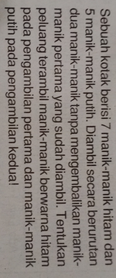 Sebuah kotak berisi 7 manik-manik hitam dan
5 manik-manik putih. Diambil secara berurutan 
dua manik-manik tanpa mengembalikan manik- 
manik pertama yang sudah diambil. Tentukan 
peluang terambil manik-manik berwarna hitam 
pada pengambilan pertama dan manik-manik 
putih pada pengambilan kedua!