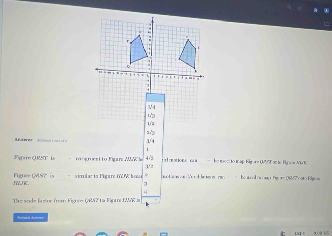 Answer Attempt i out of a 3/4 2/3
1
Figure QRST is congruent to Figure HIJK be 4/3 tid motions can be used to map Figure QRST onto Figure HIJK.
3/2
Figure QRST is similar to Figure HIJK beca 2 motions and/or dilations can be used to map Figure QRST onto Figure
HIJK. 3
4
The scale factor from Figure QRST to Figure HIJK is
Suhanst Annwer
Oct 4 9.00 US