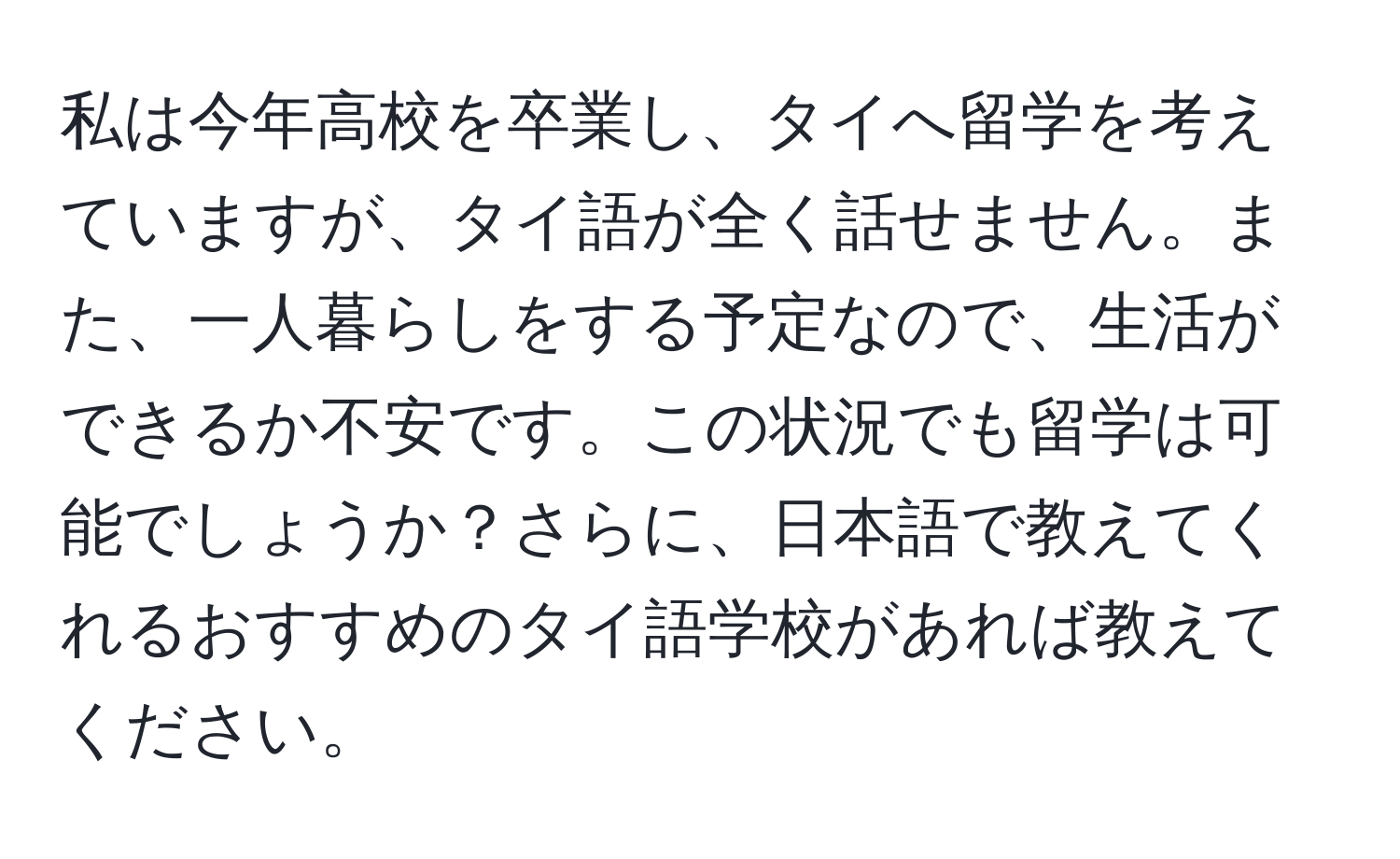 私は今年高校を卒業し、タイへ留学を考えていますが、タイ語が全く話せません。また、一人暮らしをする予定なので、生活ができるか不安です。この状況でも留学は可能でしょうか？さらに、日本語で教えてくれるおすすめのタイ語学校があれば教えてください。