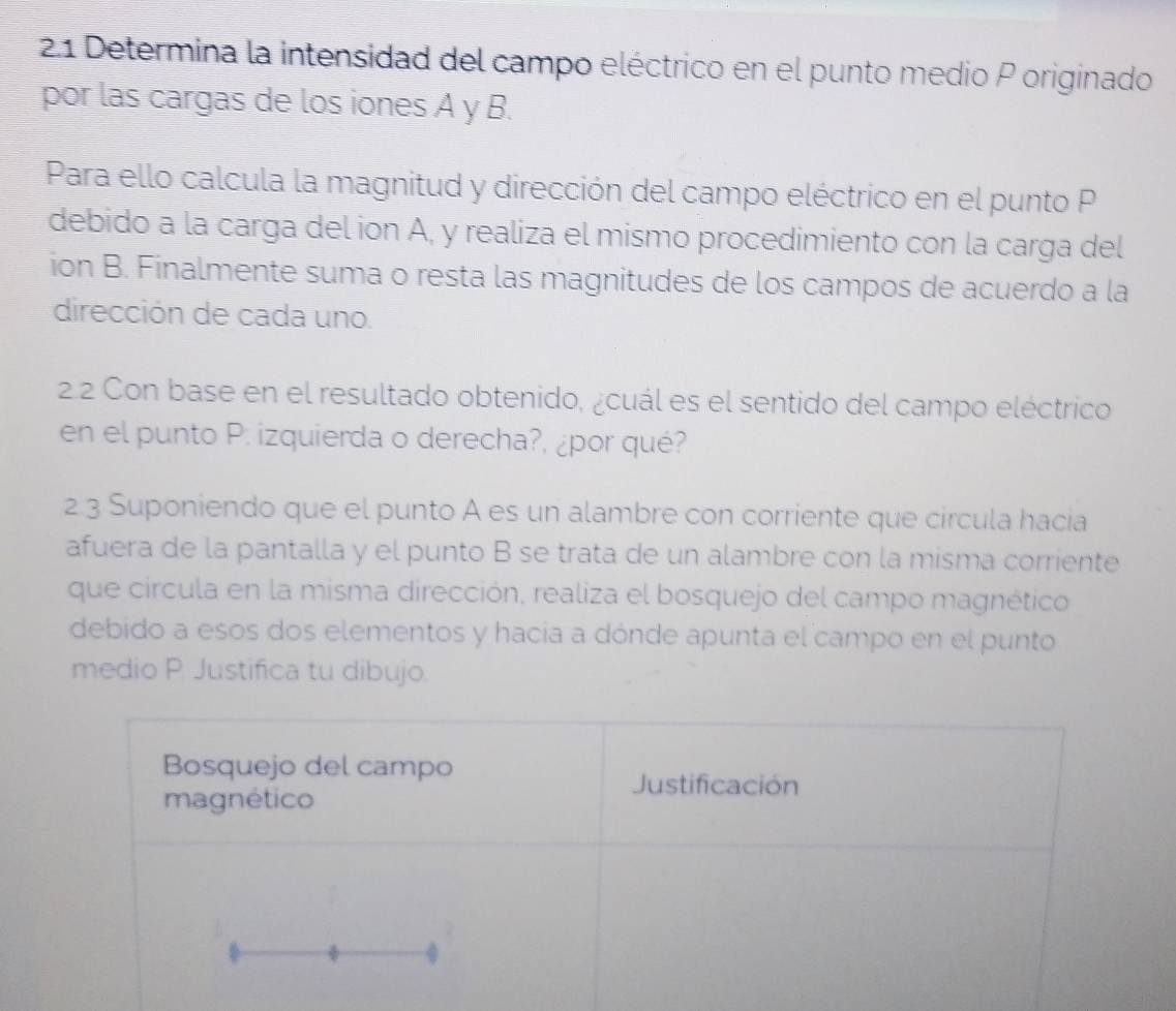 2.1 Determina la intensidad del campo eléctrico en el punto medio P originado 
por las cargas de los iones A y B. 
Para ello calcula la magnitud y dirección del campo eléctrico en el punto P
debido a la carga del ion A, y realiza el mismo procedimiento con la carga del 
ion B. Finalmente suma o resta las magnitudes de los campos de acuerdo a la 
dirección de cada uno. 
22 Con base en el resultado obtenido, ¿cuál es el sentido del campo eléctrico 
en el punto P. izquierda o derecha?, ¿por qué? 
2.3 Suponiendo que el punto A es un alambre con corriente que circula hacia 
afuera de la pantalla y el punto B se trata de un alambre con la misma corriente 
que circula en la misma dirección, realiza el bosquejo del campo magnético 
debido a esos dos elementos y hacia a dónde apunta el campo en el punto 
medio P. Justifica tu dibujo. 
Bosquejo del campo 
magnético 
Justificación