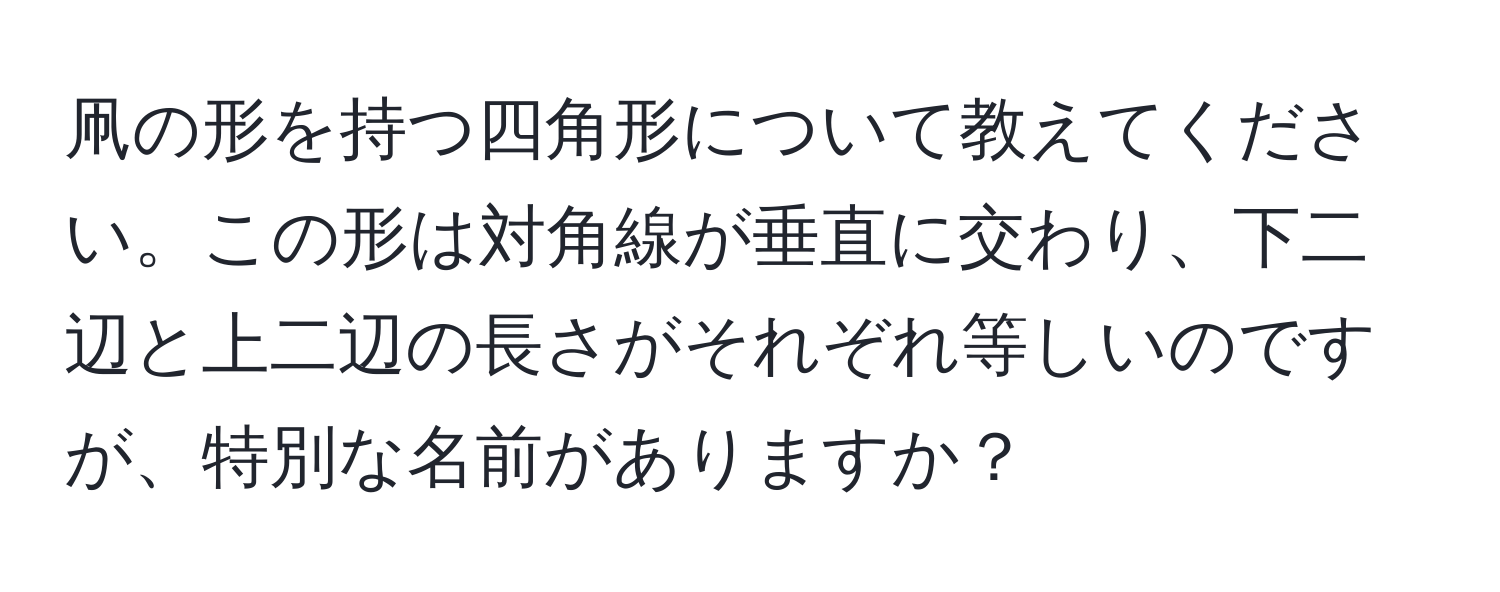 凧の形を持つ四角形について教えてください。この形は対角線が垂直に交わり、下二辺と上二辺の長さがそれぞれ等しいのですが、特別な名前がありますか？