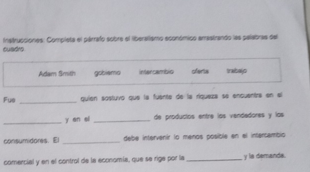 Instrucciones: Completa el párrafo sobre el liberalismo económico arrastrando las palabras del 
cuadro. 
Adam Smith gobiemo intercambio oferta trabajo 
Fue _quien sostuvo que la fuente de la ríqueza se encuentra en el 
_y en el _de producíos entre los vendedores y los 
consumidores. El _debe intervenir lo menos posible en el intercambio 
comercial y en el control de la economía, que se rige por la _y la demanda.