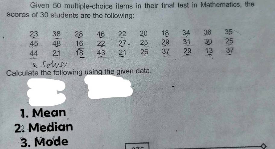 Given 50 multiple-choice items in their final test in Mathematics, the 
scores of 30 students are the following:
23 38 28 46 22 20 18 34 36 35
45 48 16 22 27 - 25 29 31 30 25
44 21 18 43 21 26 37 29 13 37
Calculate the following using the given data. 
1. Mean 
2. Median 
3. Mode