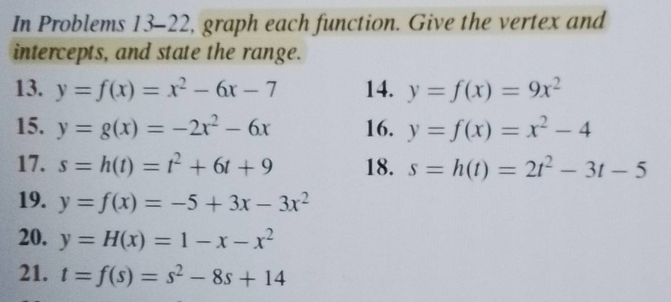 In Problems 13-22, graph each function. Give the vertex and 
intercepts, and state the range. 
13. y=f(x)=x^2-6x-7 14. y=f(x)=9x^2
15. y=g(x)=-2x^2-6x 16. y=f(x)=x^2-4
17. s=h(t)=t^2+6t+9 18. s=h(t)=2t^2-3t-5
19. y=f(x)=-5+3x-3x^2
20. y=H(x)=1-x-x^2
21. t=f(s)=s^2-8s+14