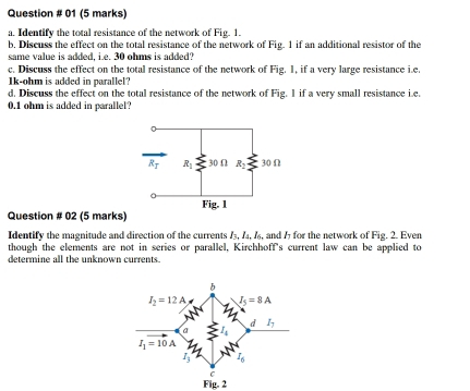 Question # 01 (5 marks)
a. Identify the total resistance of the network of Fig. 1.
b, Discuss the effect on the total resistance of the network of Fig. 1 if an additional resistor of the
same value is added, i.e. 30 ohms is added?
c. Discuss the effect on the total resistance of the network of Fig. 1, if a very large resistance i.e
1k-ohm is added in parallel?
d. Discuss the effect on the total resistance of the network of Fig. I if a very small resistance i.e.
0.1 ohm is added in parallel?
Question # 02 (5 marks)
Identify the magnitude and direction of the currents I_3,I_4,I_6 , and 1 for the network of Fig. 2. Even
though the elements are not in series or parallel, Kirchhoff's current law can be applied to
determine all the unknown currents.
Fig. 2