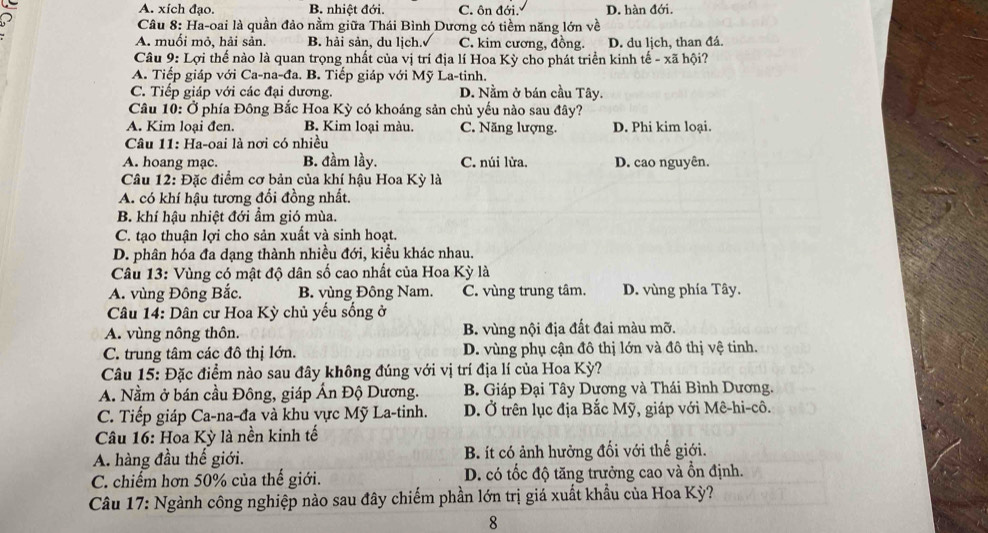 A. xích đạo. B. nhiệt đới. C. ôn đới. D. hàn đới.
Câu 8: Ha-oai là quần đảo nằm giữa Thái Bình Dương có tiềm năng lớn về
A. muối mỏ, hải sản. B. hải sản, du lịch. C. kim cương, đồng. D. du lịch, than đá.
Câu 9: Lợi thế nào là quan trọng nhất của vị trí địa lí Hoa Kỳ cho phát triển kinh tế - xã hội?
A. Tiếp giáp với Ca-na-đa. B. Tiếp giáp với Mỹ La-tinh.
C. Tiếp giáp với các đại dương. D. Nằm ở bán cầu Tây.
Câu 10: Ở phía Đông Bắc Hoa Kỳ có khoáng sản chủ yếu nào sau đây?
A. Kim loại đen. B. Kim loại màu. C. Năng lượng. D. Phi kim loại.
Câu 11: Ha-oai là nơi có nhiều
A. hoang mạc. B. đầm lầy. C. núi lừa. D. cao nguyên.
Câu 12: Đặc điểm cơ bản của khí hậu Hoa Kỳ là
A. có khí hậu tương đối đồng nhất.
B. khí hậu nhiệt đới ẩm gió mùa.
C. tạo thuận lợi cho sản xuất và sinh hoạt.
D. phân hóa đa dạng thành nhiều đới, kiều khác nhau.
Câu 13: Vùng có mật độ dân số cao nhất của Hoa Kỳ là
A. vùng Đông Bắc. B. vùng Đông Nam. C. vùng trung tâm. D. vùng phía Tây.
Câu 14: Dân cư Hoa Kỳ chủ yếu sống ở
A. vùng nông thôn. B. vùng nội địa đất đai màu mỡ.
C. trung tâm các đô thị lớn. D. vùng phụ cận đô thị lớn và đô thị vệ tinh.
Câu 15: Đặc điểm nào sau đây không đúng với vị trí địa lí của Hoa Kỳ?
A. Nằm ở bán cầu Đông, giáp Ấn Độ Dương.  B. Giáp Đại Tây Dương và Thái Bình Dương.
C. Tiếp giáp Ca-na-đa và khu vực Mỹ La-tinh. D. Ở trên lục địa Bắc Mỹ, giáp với Mê-hi-cô.
Câu 16: Hoa Kỳ là nền kinh tế
A. hàng đầu thế giới. B. ít có ảnh hưởng đối với thế giới.
C. chiếm hơn 50% của thế giới. D. có tốc độ tăng trưởng cao và ồn định.
Câu 17: Ngành công nghiệp nào sau đây chiếm phần lớn trị giá xuất khẩu của Hoa Kỳ?
8