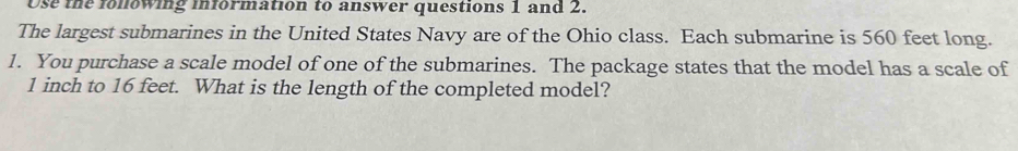 Use the fonowing information to answer questions 1 and 2. 
The largest submarines in the United States Navy are of the Ohio class. Each submarine is 560 feet long. 
1. You purchase a scale model of one of the submarines. The package states that the model has a scale of
1 inch to 16 feet. What is the length of the completed model?