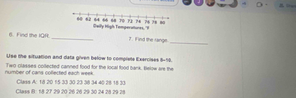 Shan 
_ 
6. Find the IQR _7. Find the range. 
Use the situation and data given below to complete Exercises 8-10. 
Two classes collected canned food for the local food bank. Below are the 
number of cans collected each week. 
Class A: 18 20 15 33 30 23 38 34 40 28 18 33
Class B: 18 27 29 20 26 26 29 30 24 28 29 28