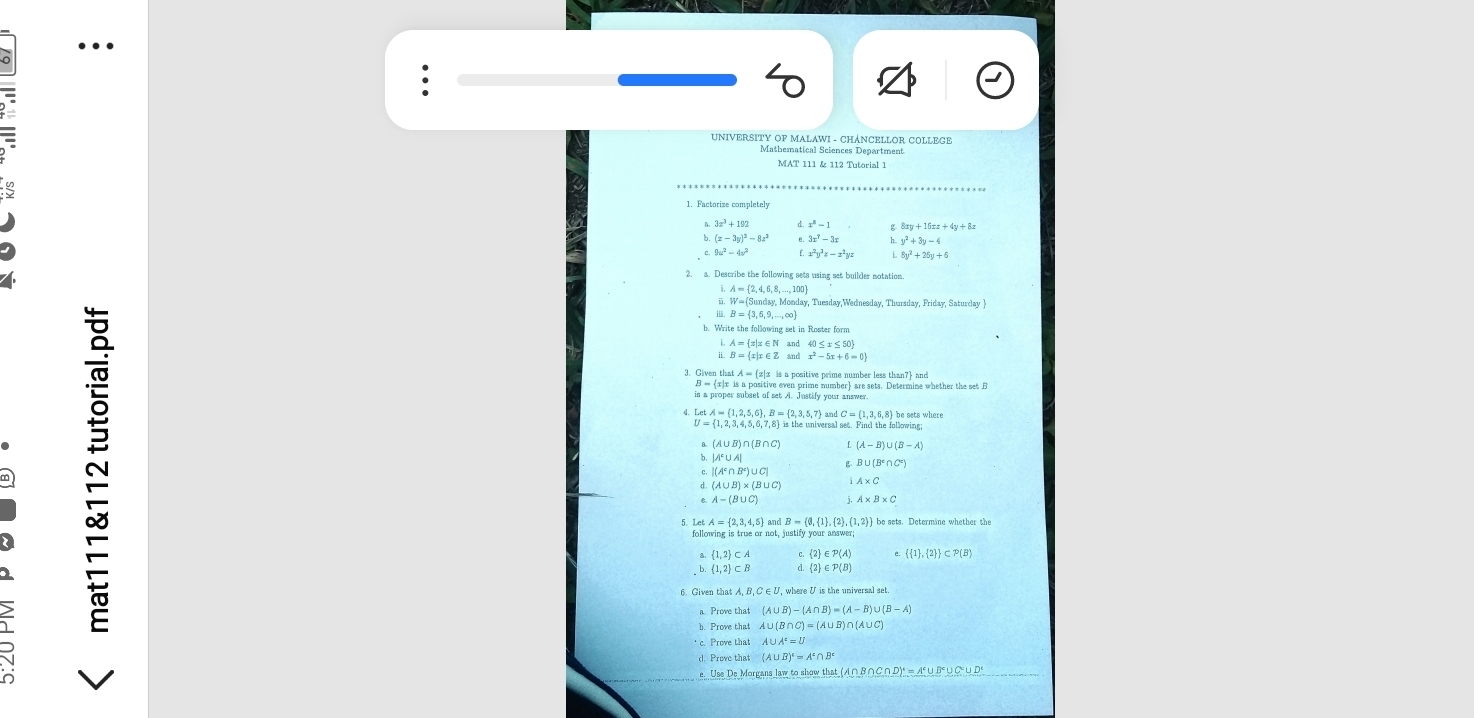 ..
UNIVERSITY OF MALAWI - CHANCELLOR COLLEGE
Mathematical Sciences Department
MAT 111 & 112 Tutorial 1
3x^3+192 x^3-1
(x-3y)^3-8z^3 3x^7-3x y^2+3y-4
9u^2-4v^2 x^2y^3z-x^2yz 8y^2+25y+6
2. a. Describe the following sets using set builder notation
A= 2,4,6,8,...,100
W= Sunday,Mooday , Tuesday,Wednesday, Thursday, Friday, Saturday ]
B= 3,6,9,...,∈fty
set in Roster form
A= x|x∈ N 40≤ x≤ 50
B= x|x∈ Z an d x^2-5x+6=0
etA= 1,2,5,6 ,B= 2,3,5,7 nd C ≈ (1.3. 6.8) he sats whert
B. (A l (A-B)∪ (B-A)
b,
B∪ (B°∩ C°)
|(A^c∩ B^c)∪ C|
(A∪ B)* (B∪ C)
A-(B∪ C) j, A* B* C
5. Let A = 2,3,4,5 and B = (0,1,2,(1,2) be sets. Determine whether the
 1,2 ⊂ A  2 ∈ P(A   1 , 2  ⊂ P(B)
 1,2 ⊂ B d  2 ∈ P(B)
a Prove that (A∪ B)-(A∩ B)=(A-B)∪ (B-A)
Prove that A∪ (B∩ C)=(A∪ B)
* c. Prove that A∪ A^e=U
d. Prove that (A∪ B)'=A'∩ B'
(A∩ B∩ C∩ D)^4=A^c∪ B^c∪ C^c∪ D^c