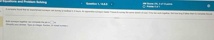 al Equations and Problem Solving Question 1, 14.6.5 HW Score: 0%, 0 of 13 points Points: 0 of 1 
A company found that an experienced surveyor can survey a roadbed in 3 hours. An apprentice surveyor needs 7 hours to survey the same stretch of road. If the two work together, find how long it takes them to complete the job 
Both surveyor logether can complete the job in □ he
(Simplify your answer. Type an integer, fraction, or mixed number.)