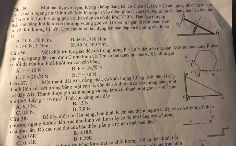 Một bàn đạp có trọng lượng không đáng kể, có chiều đài OA=20cm , quay dễ dàng quanh
trục O nằm ngang như hình vẽ. Một lò xo gắn vào điểm giữa C của OA. Người ta tác dụng lên bản đạp tại
điểm A một lực F vuông góc với bàn đạp và có độ lớn F/ 30 N, Bản đạp ở trạng A
thái cân bằng khi lò xo có phương vuông góc với OA và bị ngăn đi một đoạn 8 cm  C 
so với khi không bị nén. Lực của lò xo tác dụng lên bàn đạp và độ cứng của lò xo F
o
là
A. 40 N, 50 N/m. B. 60 N, 750 N/m.
C. 40 N, 5 N/m. D. 40 N, 500 N/m.
Câu 36. Một khối trụ lục giác đều có trọng lượng P=30N đặt trên mặt sàn. Một lực tác dụng vector F theo
phương ngang đặt vào đỉnh C như hình vẽ. Trụ có thể quay quanh#A. Xác định giá
vector F
trị tối đa của lực F để khối trụ còn cân bằng
A. F=10N B. F=10sqrt(3)N
C
C. F=20sqrt(3)N D. F=30N
Câu 37. Một thanh dài AO, đồng chất, có khối lượng 1,0 kg. Một đầu O của
thanh liên kết với tường bằng một bản lề, còn đầu A được treo vào tường bằng một
sợi dây AB. Thanh được giữ nằm ngang và dây làm với thanh một góc alpha =40° như
hình vẽ. Lấy g=10m/s^2. Tính lực căng của dây
A. 9,7 N. B. 15 N.
C. 10 N. D. 7,8 N.
Câu 38. Để đầy một con lăn nặng, bán kính R lên bậc thềm, người ta đặt vào nó một lực F theo
phương ngang hướng đến trục như hình vẽ. Lực này có độ lớn bằng trọng lượng
của con lăn. Độ cao cực đại của bậc thềm gần giá trị nào nhất sau đây?
A. 0,16R. B. 0,18R.
C. 0,32R. D. 0,29R.
tru hằng kim loại có khối lượng 100 kg, bán kính tiết
đ i g  a truc hình D