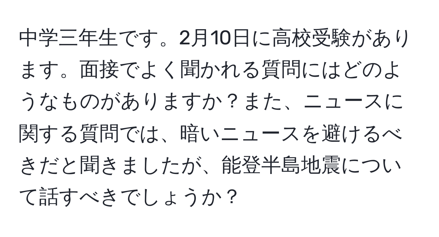 中学三年生です。2月10日に高校受験があります。面接でよく聞かれる質問にはどのようなものがありますか？また、ニュースに関する質問では、暗いニュースを避けるべきだと聞きましたが、能登半島地震について話すべきでしょうか？